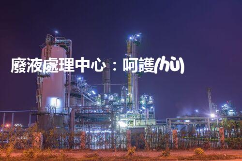 廢液處理中心：呵護(hù)地球，守護(hù)環(huán)境